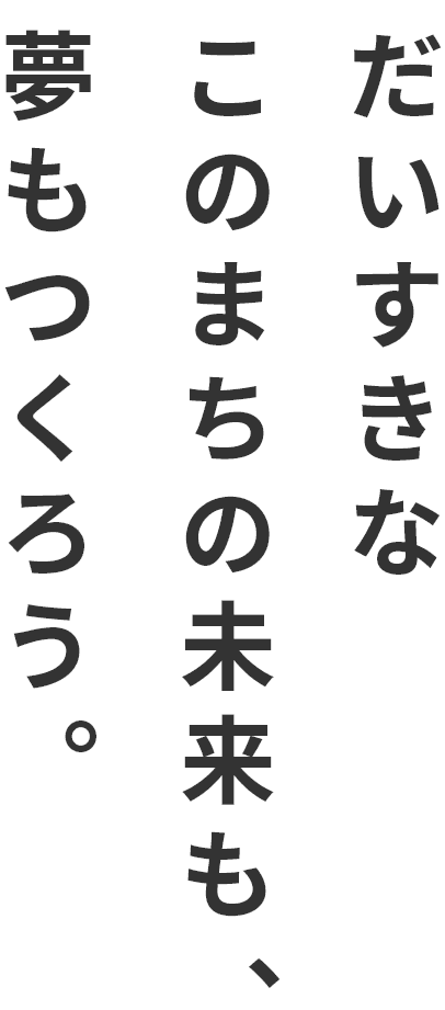 だいすきなこのまちの未来も、夢もつくろう。